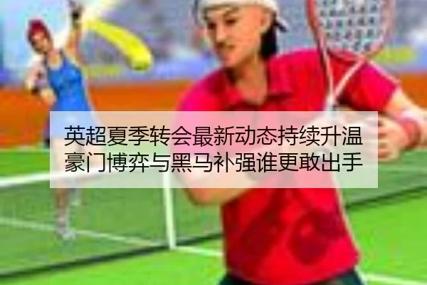 英超夏季转会最新动态持续升温 豪门博弈与黑马补强谁更敢出手
