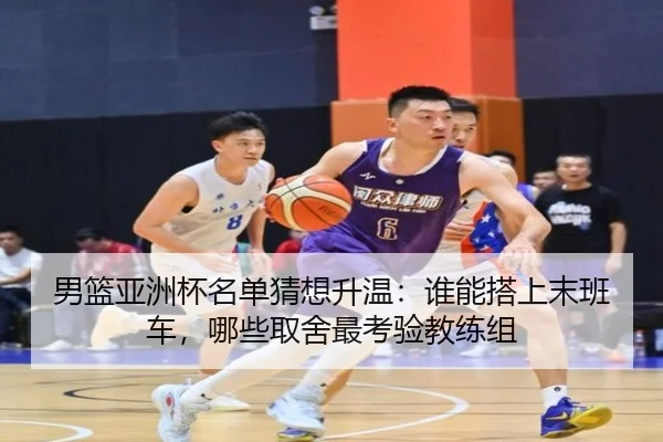 男篮亚洲杯名单猜想升温：谁能搭上末班车，哪些取舍最考验教练组